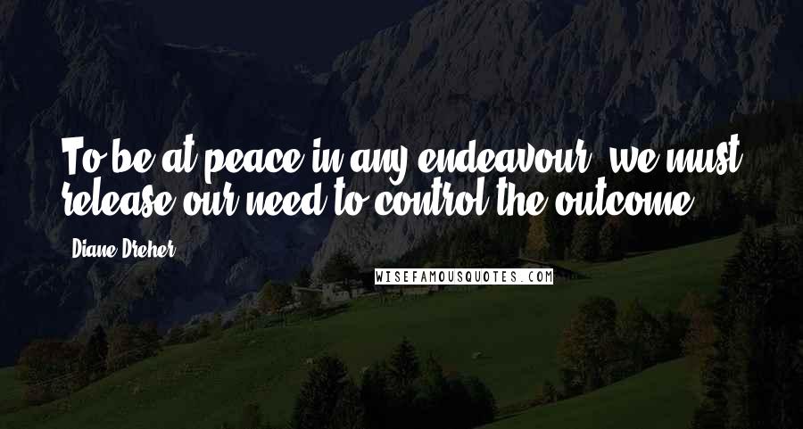 Diane Dreher Quotes: To be at peace in any endeavour, we must release our need to control the outcome.