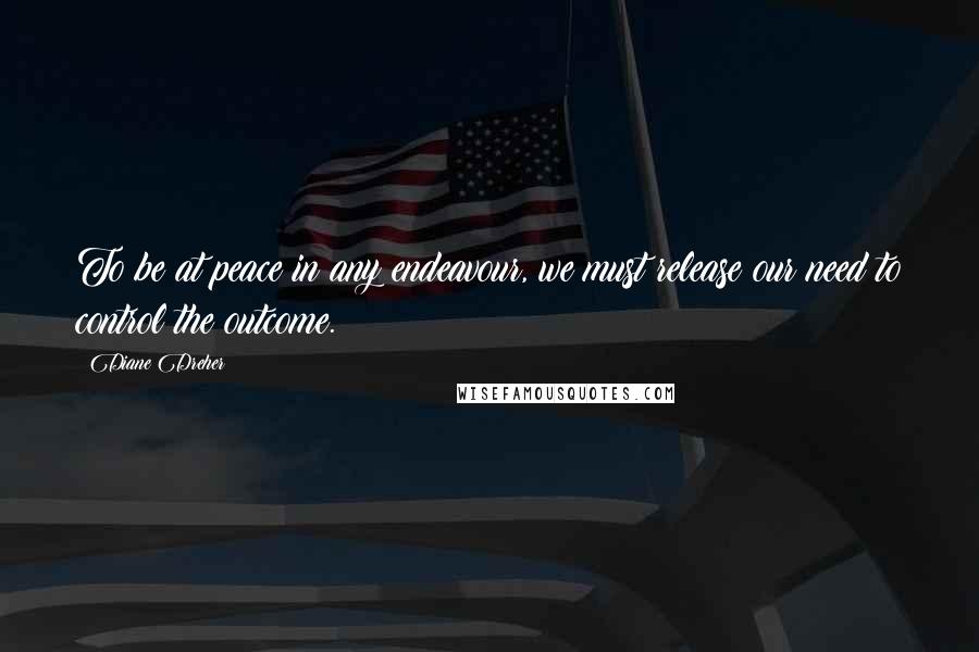 Diane Dreher Quotes: To be at peace in any endeavour, we must release our need to control the outcome.