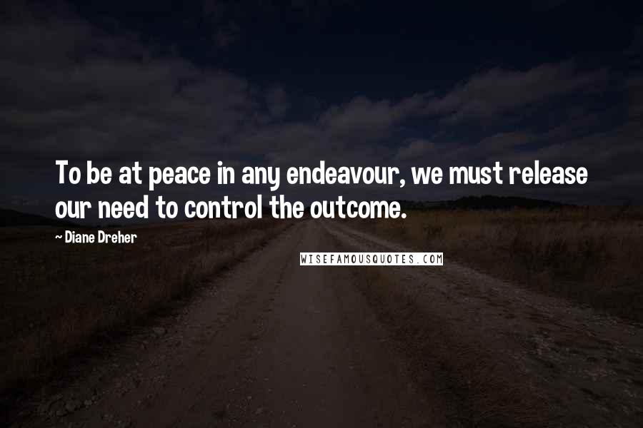 Diane Dreher Quotes: To be at peace in any endeavour, we must release our need to control the outcome.