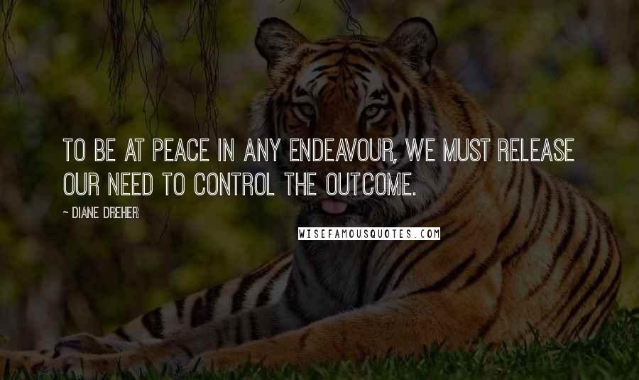 Diane Dreher Quotes: To be at peace in any endeavour, we must release our need to control the outcome.