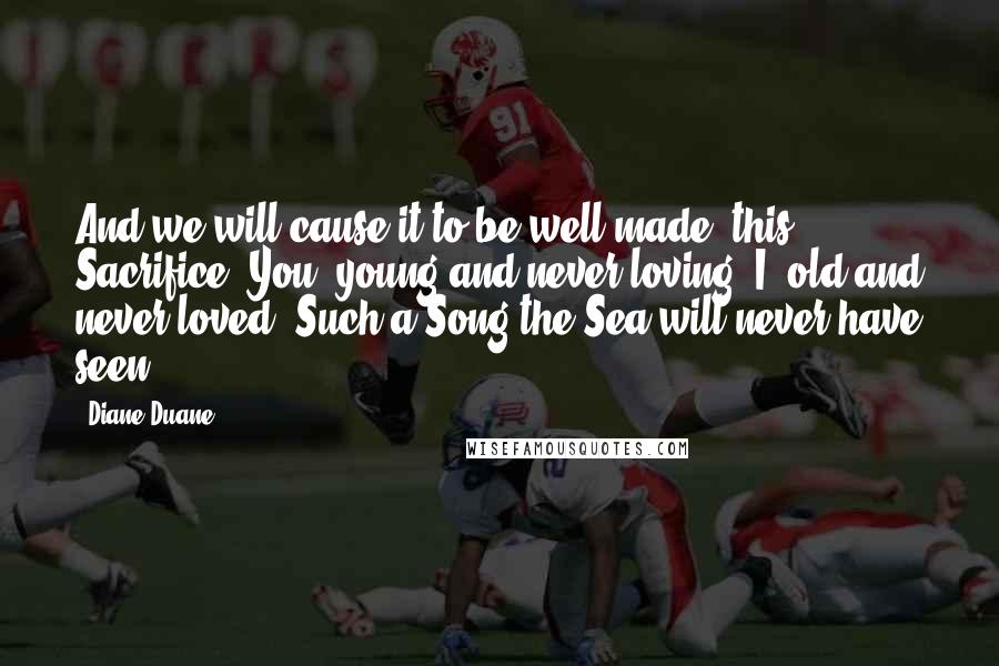 Diane Duane Quotes: And we will cause it to be well-made, this Sacrifice. You, young and never loving; I, old and never loved. Such a Song the Sea will never have seen.