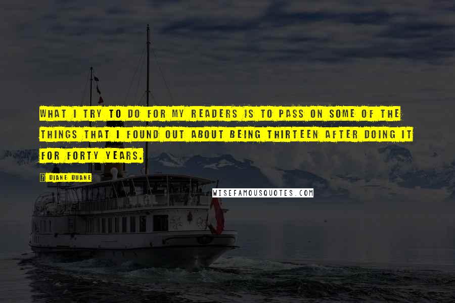 Diane Duane Quotes: What I try to do for my readers is to pass on some of the things that I found out about being thirteen after doing it for forty years.