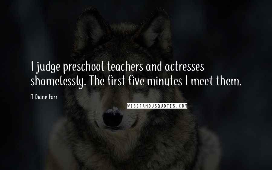 Diane Farr Quotes: I judge preschool teachers and actresses shamelessly. The first five minutes I meet them.