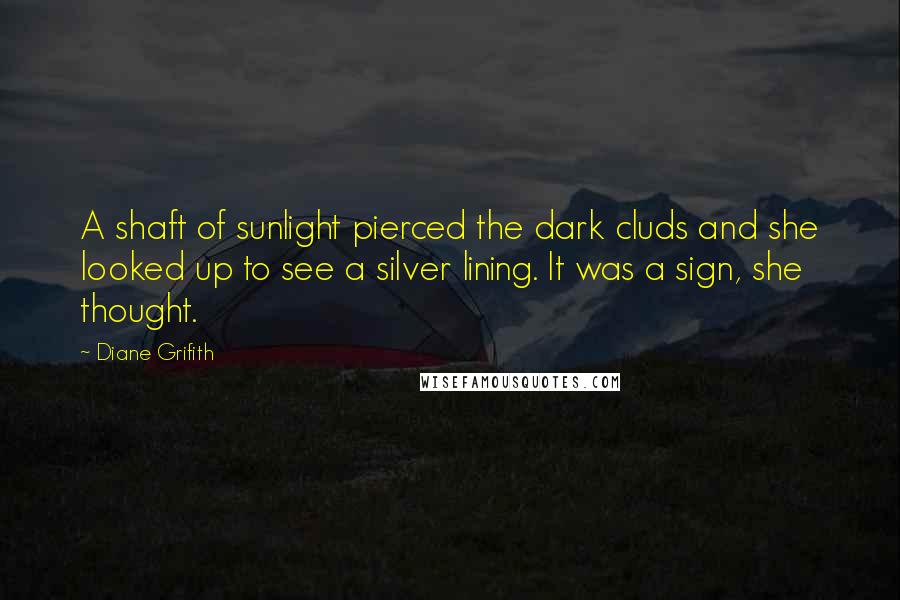 Diane Grifith Quotes: A shaft of sunlight pierced the dark cluds and she looked up to see a silver lining. It was a sign, she thought.