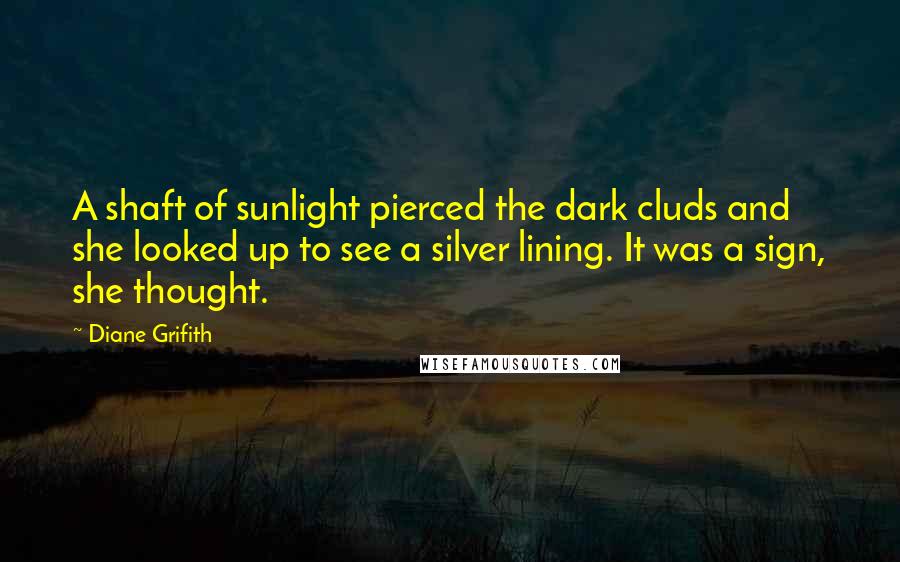 Diane Grifith Quotes: A shaft of sunlight pierced the dark cluds and she looked up to see a silver lining. It was a sign, she thought.