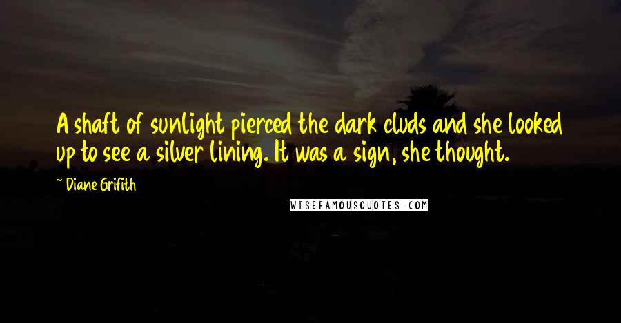 Diane Grifith Quotes: A shaft of sunlight pierced the dark cluds and she looked up to see a silver lining. It was a sign, she thought.