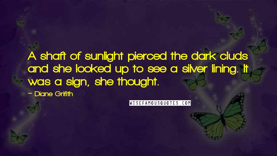 Diane Grifith Quotes: A shaft of sunlight pierced the dark cluds and she looked up to see a silver lining. It was a sign, she thought.
