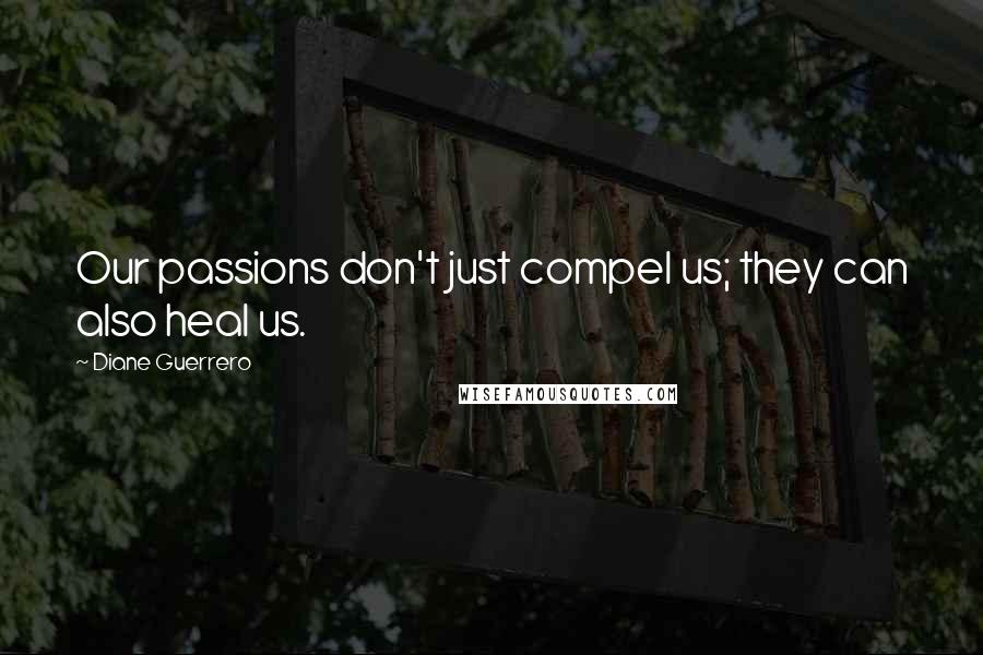 Diane Guerrero Quotes: Our passions don't just compel us; they can also heal us.