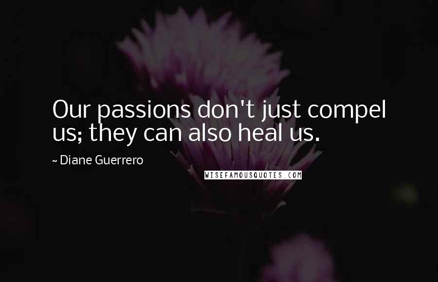 Diane Guerrero Quotes: Our passions don't just compel us; they can also heal us.