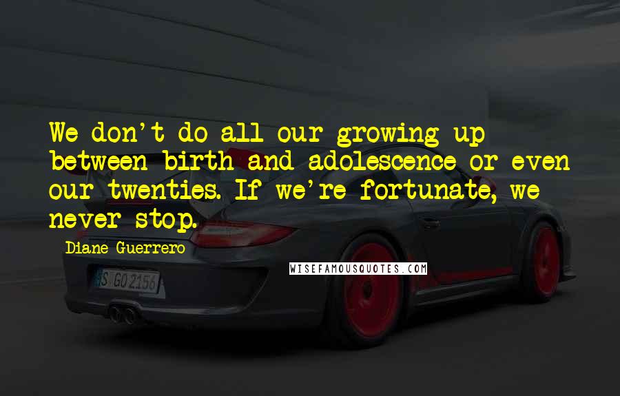 Diane Guerrero Quotes: We don't do all our growing up between birth and adolescence or even our twenties. If we're fortunate, we never stop.