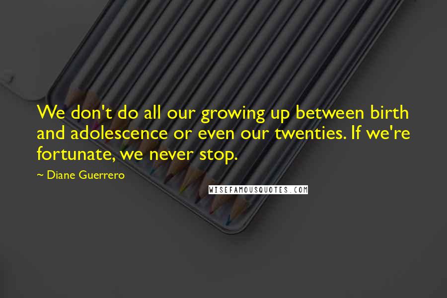 Diane Guerrero Quotes: We don't do all our growing up between birth and adolescence or even our twenties. If we're fortunate, we never stop.