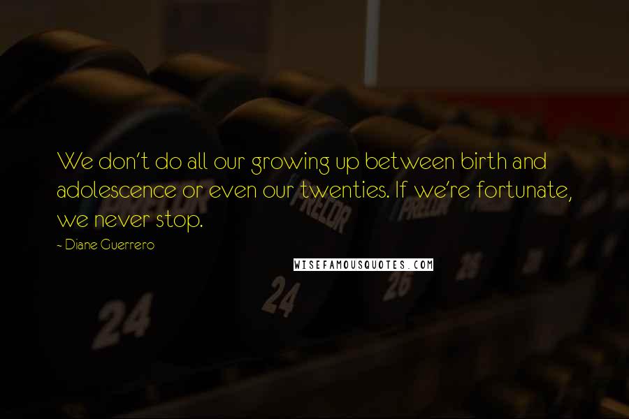 Diane Guerrero Quotes: We don't do all our growing up between birth and adolescence or even our twenties. If we're fortunate, we never stop.