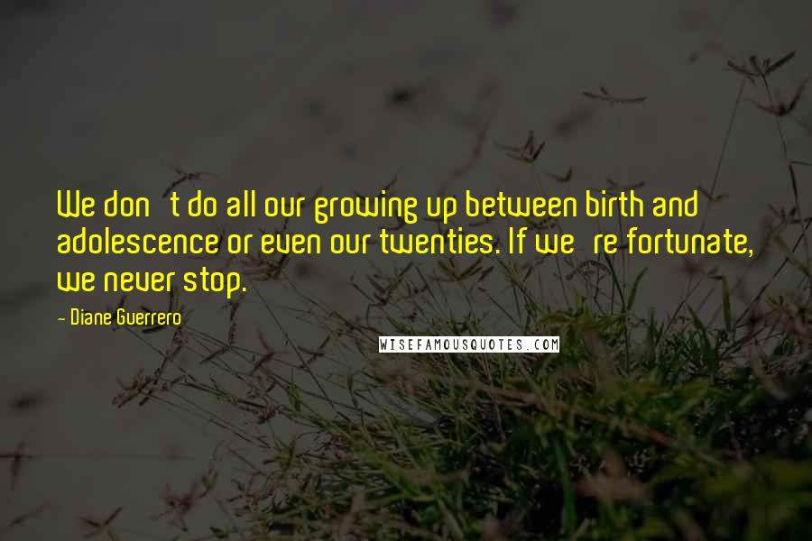 Diane Guerrero Quotes: We don't do all our growing up between birth and adolescence or even our twenties. If we're fortunate, we never stop.