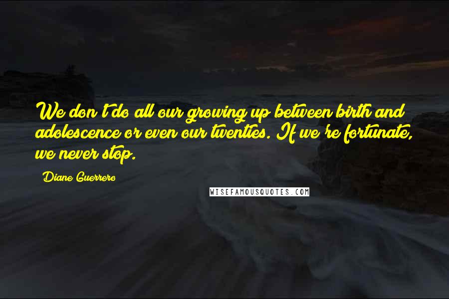 Diane Guerrero Quotes: We don't do all our growing up between birth and adolescence or even our twenties. If we're fortunate, we never stop.