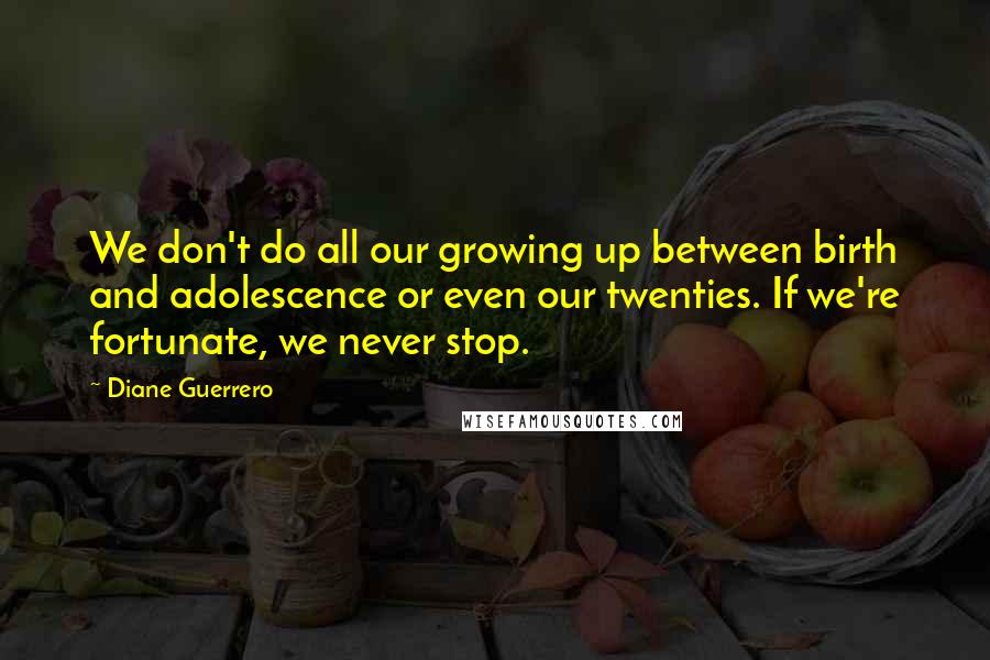 Diane Guerrero Quotes: We don't do all our growing up between birth and adolescence or even our twenties. If we're fortunate, we never stop.