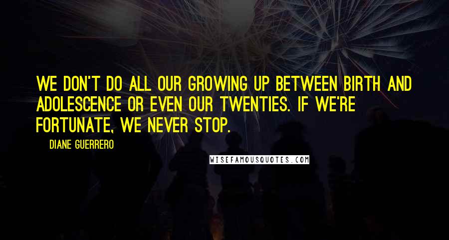 Diane Guerrero Quotes: We don't do all our growing up between birth and adolescence or even our twenties. If we're fortunate, we never stop.