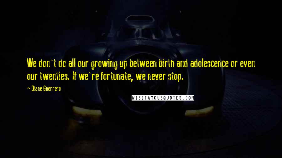 Diane Guerrero Quotes: We don't do all our growing up between birth and adolescence or even our twenties. If we're fortunate, we never stop.