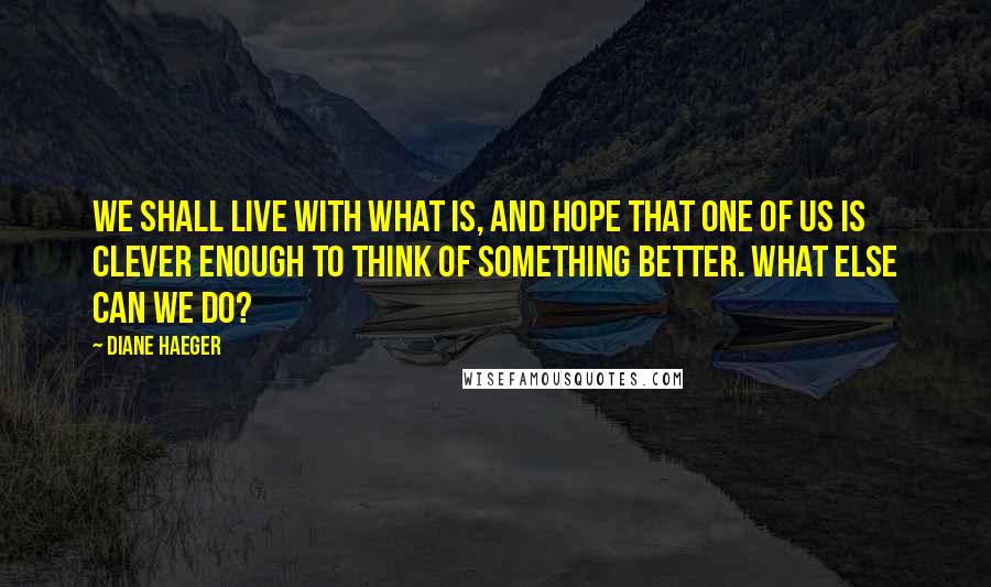 Diane Haeger Quotes: We shall live with what is, and hope that one of us is clever enough to think of something better. What else can we do?