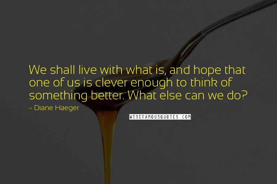 Diane Haeger Quotes: We shall live with what is, and hope that one of us is clever enough to think of something better. What else can we do?