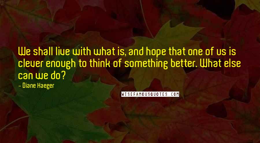 Diane Haeger Quotes: We shall live with what is, and hope that one of us is clever enough to think of something better. What else can we do?