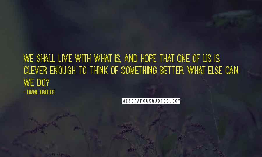 Diane Haeger Quotes: We shall live with what is, and hope that one of us is clever enough to think of something better. What else can we do?