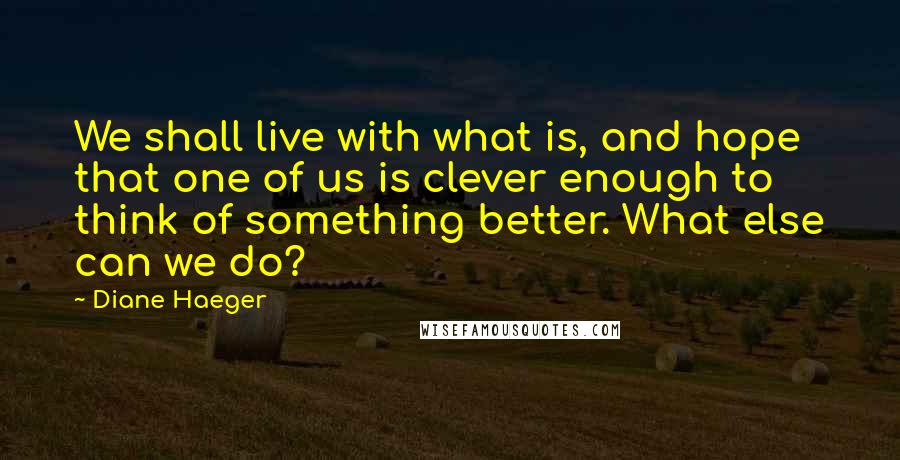 Diane Haeger Quotes: We shall live with what is, and hope that one of us is clever enough to think of something better. What else can we do?