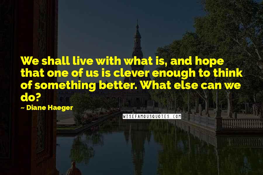 Diane Haeger Quotes: We shall live with what is, and hope that one of us is clever enough to think of something better. What else can we do?