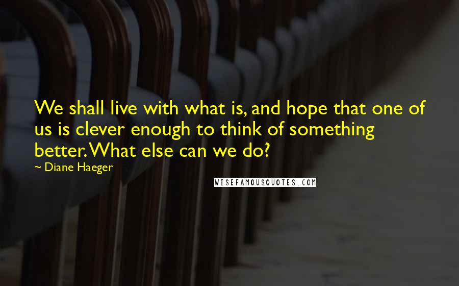 Diane Haeger Quotes: We shall live with what is, and hope that one of us is clever enough to think of something better. What else can we do?