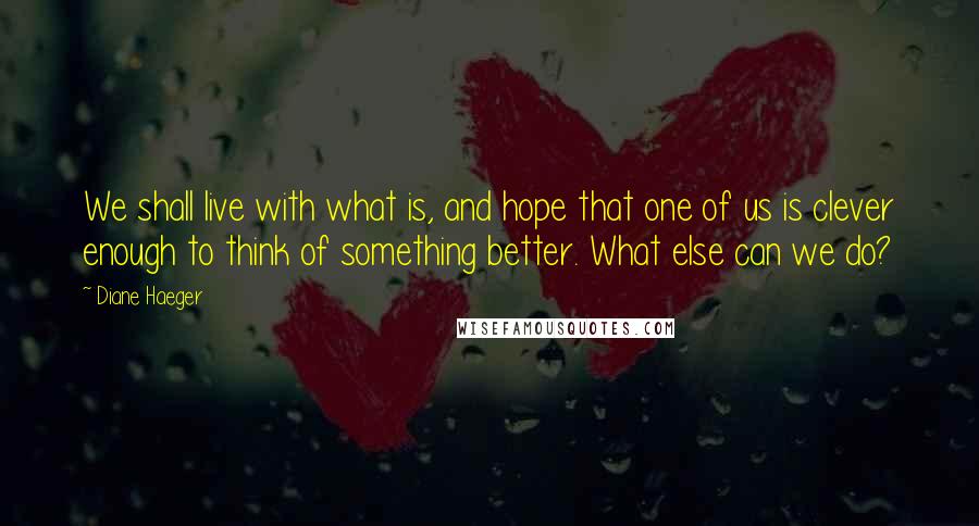 Diane Haeger Quotes: We shall live with what is, and hope that one of us is clever enough to think of something better. What else can we do?