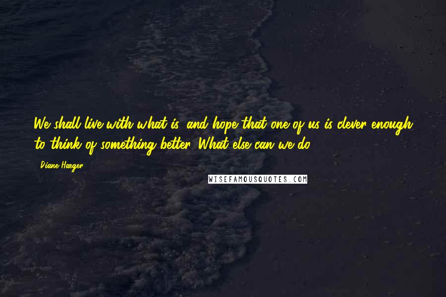 Diane Haeger Quotes: We shall live with what is, and hope that one of us is clever enough to think of something better. What else can we do?