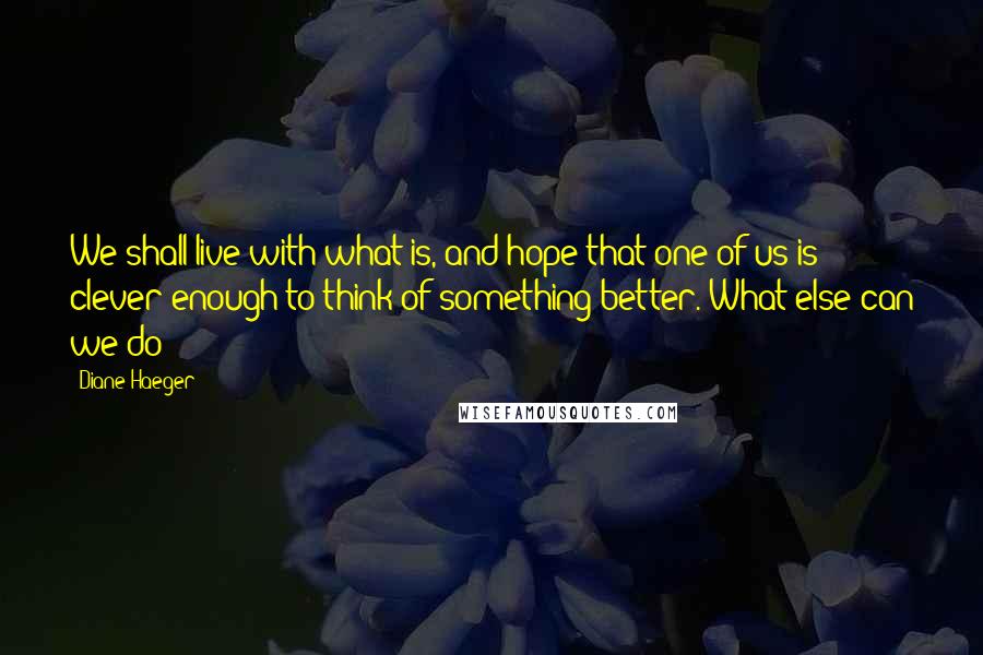 Diane Haeger Quotes: We shall live with what is, and hope that one of us is clever enough to think of something better. What else can we do?