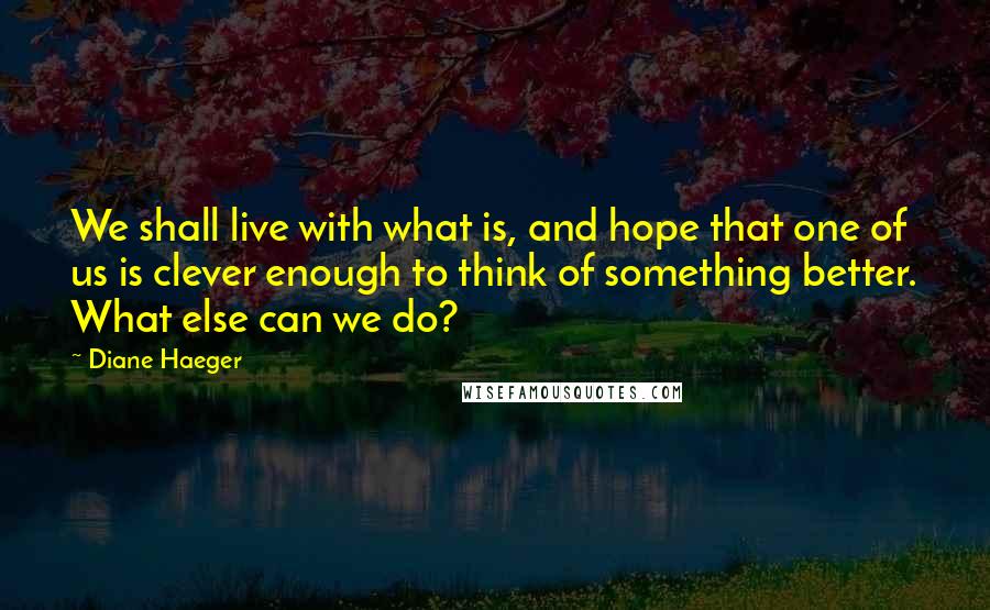 Diane Haeger Quotes: We shall live with what is, and hope that one of us is clever enough to think of something better. What else can we do?