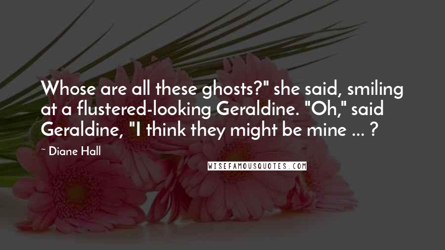 Diane Hall Quotes: Whose are all these ghosts?" she said, smiling at a flustered-looking Geraldine. "Oh," said Geraldine, "I think they might be mine ... ?