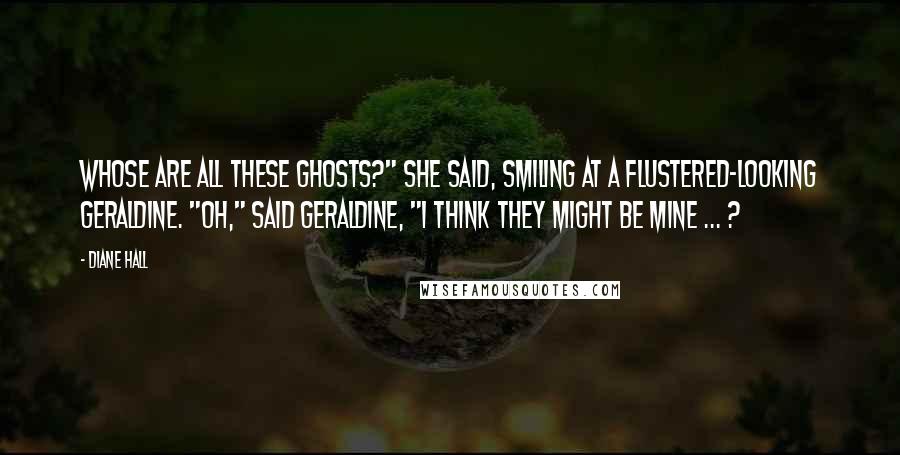 Diane Hall Quotes: Whose are all these ghosts?" she said, smiling at a flustered-looking Geraldine. "Oh," said Geraldine, "I think they might be mine ... ?