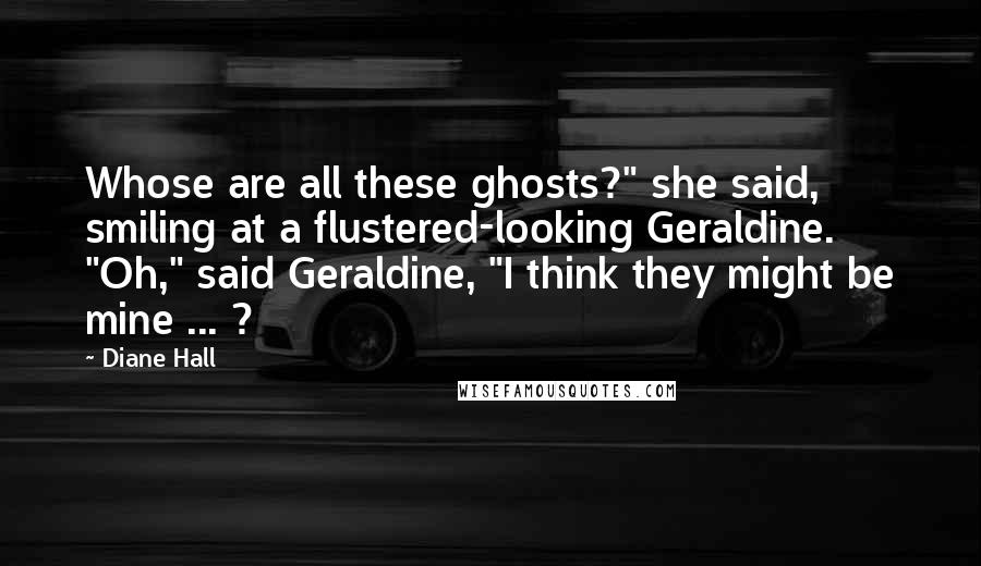 Diane Hall Quotes: Whose are all these ghosts?" she said, smiling at a flustered-looking Geraldine. "Oh," said Geraldine, "I think they might be mine ... ?