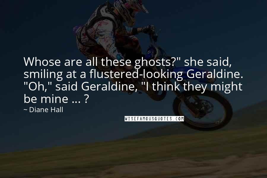 Diane Hall Quotes: Whose are all these ghosts?" she said, smiling at a flustered-looking Geraldine. "Oh," said Geraldine, "I think they might be mine ... ?