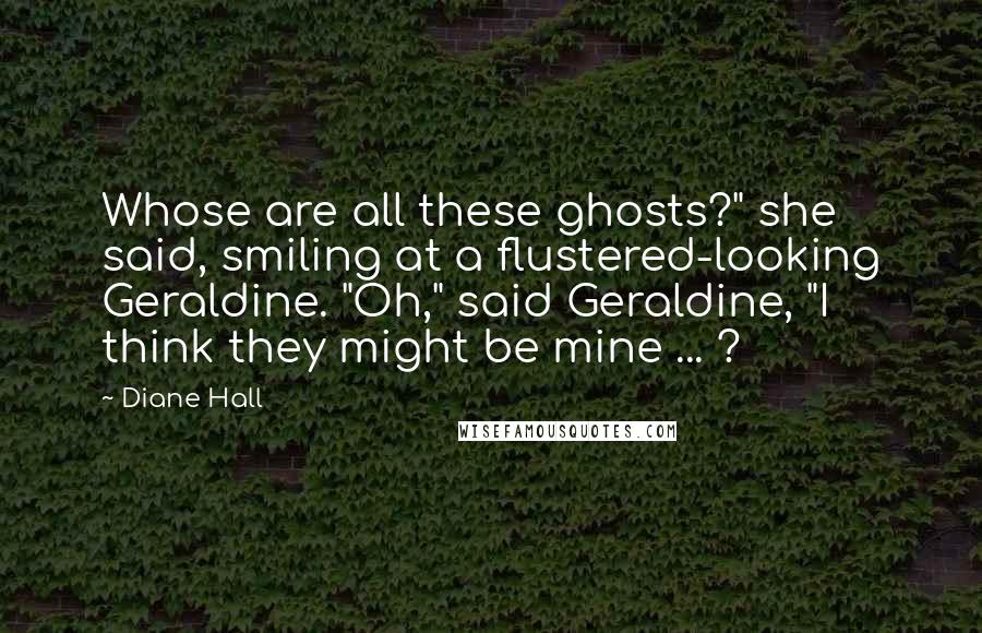 Diane Hall Quotes: Whose are all these ghosts?" she said, smiling at a flustered-looking Geraldine. "Oh," said Geraldine, "I think they might be mine ... ?