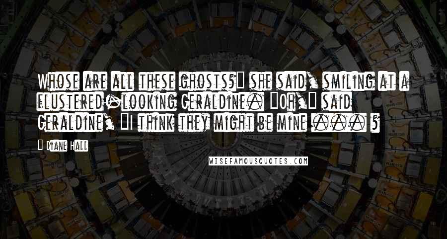 Diane Hall Quotes: Whose are all these ghosts?" she said, smiling at a flustered-looking Geraldine. "Oh," said Geraldine, "I think they might be mine ... ?