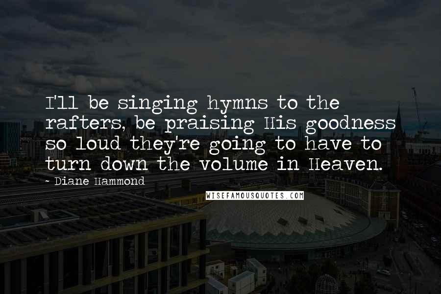 Diane Hammond Quotes: I'll be singing hymns to the rafters, be praising His goodness so loud they're going to have to turn down the volume in Heaven.