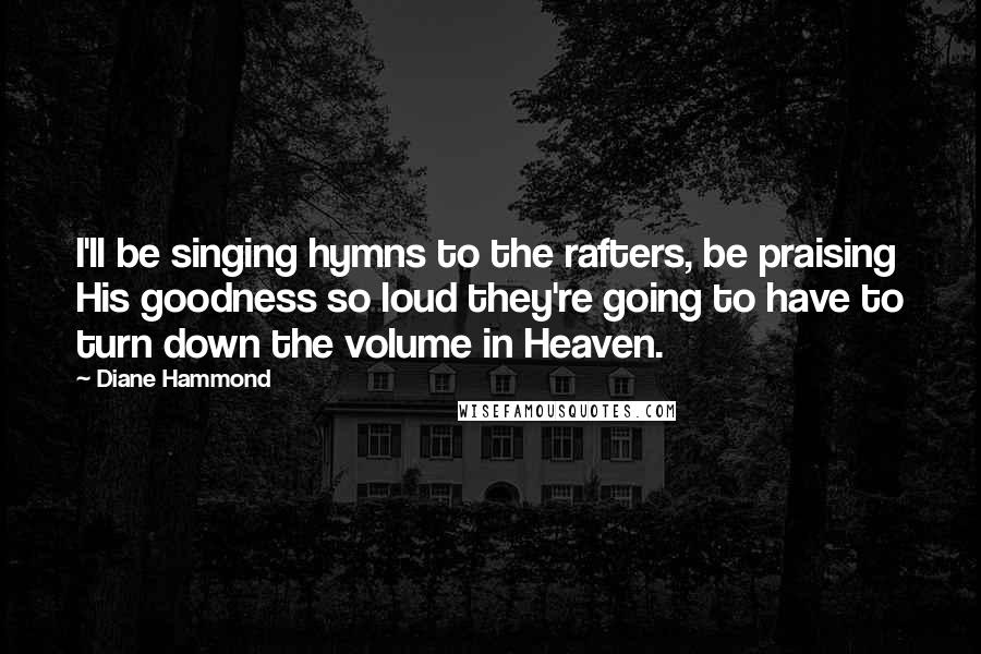 Diane Hammond Quotes: I'll be singing hymns to the rafters, be praising His goodness so loud they're going to have to turn down the volume in Heaven.