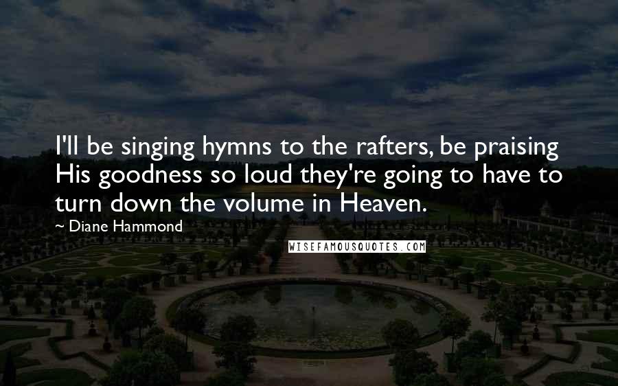 Diane Hammond Quotes: I'll be singing hymns to the rafters, be praising His goodness so loud they're going to have to turn down the volume in Heaven.