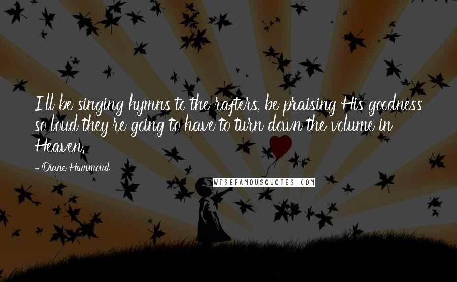 Diane Hammond Quotes: I'll be singing hymns to the rafters, be praising His goodness so loud they're going to have to turn down the volume in Heaven.