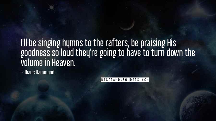 Diane Hammond Quotes: I'll be singing hymns to the rafters, be praising His goodness so loud they're going to have to turn down the volume in Heaven.