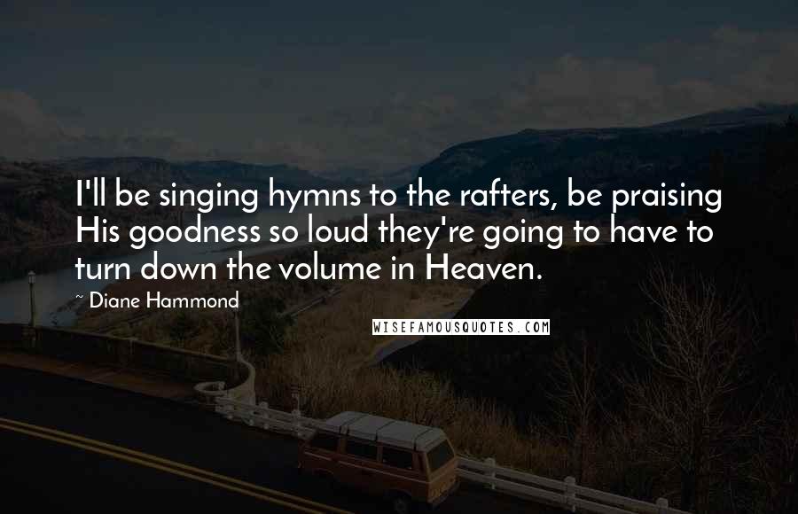 Diane Hammond Quotes: I'll be singing hymns to the rafters, be praising His goodness so loud they're going to have to turn down the volume in Heaven.