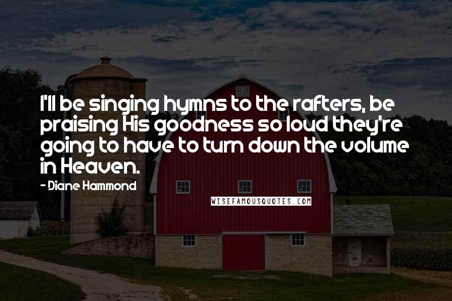 Diane Hammond Quotes: I'll be singing hymns to the rafters, be praising His goodness so loud they're going to have to turn down the volume in Heaven.