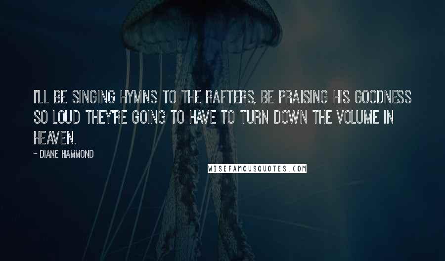 Diane Hammond Quotes: I'll be singing hymns to the rafters, be praising His goodness so loud they're going to have to turn down the volume in Heaven.