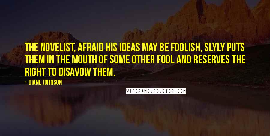 Diane Johnson Quotes: The Novelist, afraid his ideas may be foolish, slyly puts them in the mouth of some other fool and reserves the right to disavow them.