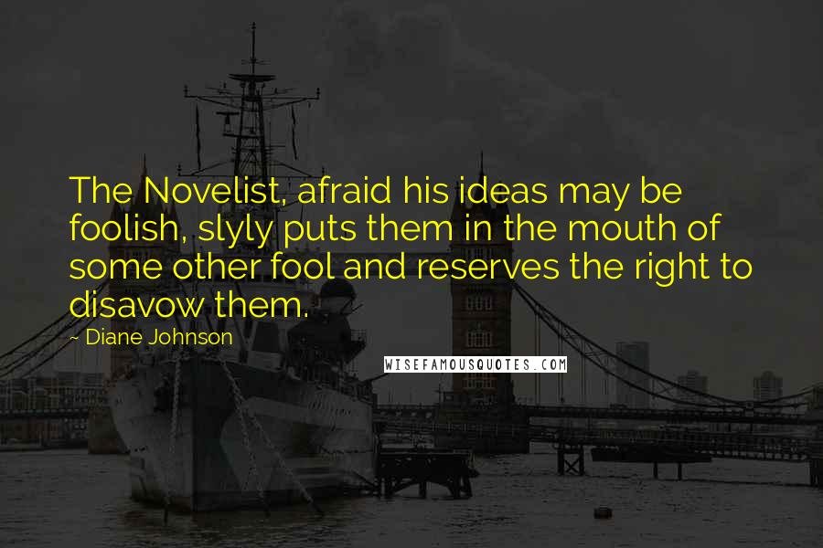 Diane Johnson Quotes: The Novelist, afraid his ideas may be foolish, slyly puts them in the mouth of some other fool and reserves the right to disavow them.