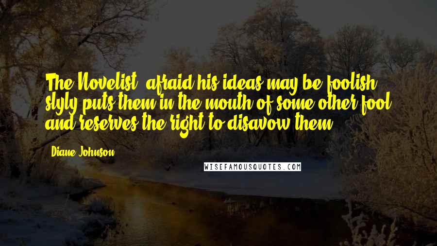 Diane Johnson Quotes: The Novelist, afraid his ideas may be foolish, slyly puts them in the mouth of some other fool and reserves the right to disavow them.