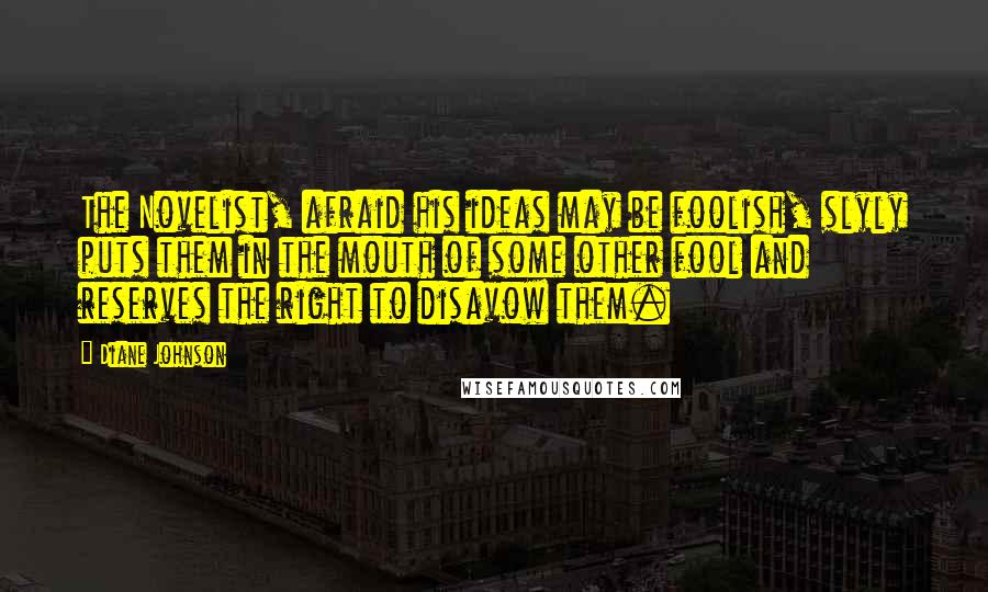 Diane Johnson Quotes: The Novelist, afraid his ideas may be foolish, slyly puts them in the mouth of some other fool and reserves the right to disavow them.